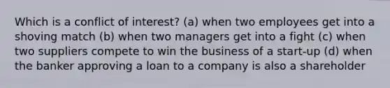 Which is a conflict of interest? (a) when two employees get into a shoving match (b) when two managers get into a fight (c) when two suppliers compete to win the business of a start-up (d) when the banker approving a loan to a company is also a shareholder