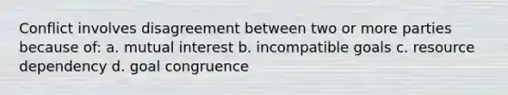 Conflict involves disagreement between two or more parties because of: a. mutual interest b. incompatible goals c. resource dependency d. goal congruence