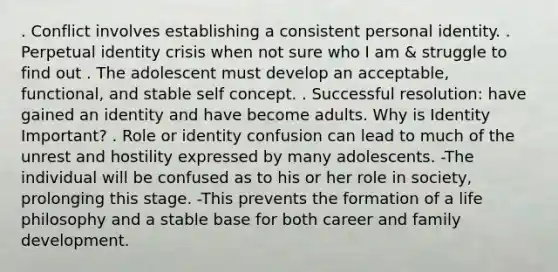 . Conflict involves establishing a consistent personal identity. . Perpetual identity crisis when not sure who I am & struggle to find out . The adolescent must develop an acceptable, functional, and stable self concept. . Successful resolution: have gained an identity and have become adults. Why is Identity Important? . Role or identity confusion can lead to much of the unrest and hostility expressed by many adolescents. -The individual will be confused as to his or her role in society, prolonging this stage. -This prevents the formation of a life philosophy and a stable base for both career and family development.