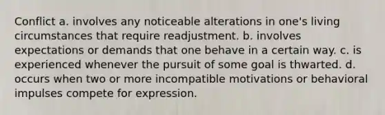 Conflict a. involves any noticeable alterations in one's living circumstances that require readjustment. b. involves expectations or demands that one behave in a certain way. c. is experienced whenever the pursuit of some goal is thwarted. d. occurs when two or more incompatible motivations or behavioral impulses compete for expression.