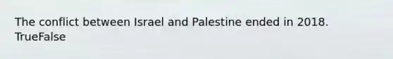 The conflict between Israel and Palestine ended in 2018. TrueFalse