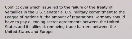 Conflict over which issue led to the failure of the Treaty of Versailles in the U.S. Senate? a. U.S. military commitment to the League of Nations b. the amount of reparations Germany should have to pay c. ending secret agreements between the United States and its allies d. removing trade barriers between the United States and Europe