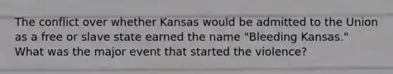 The conflict over whether Kansas would be admitted to the Union as a free or slave state earned the name "Bleeding Kansas." What was the major event that started the violence?