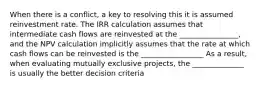 When there is a conflict, a key to resolving this it is assumed reinvestment rate. The IRR calculation assumes that intermediate cash flows are reinvested at the ________________, and the NPV calculation implicitly assumes that the rate at which cash flows can be reinvested is the _________________ As a result, when evaluating mutually exclusive projects, the ______________ is usually the better decision criteria