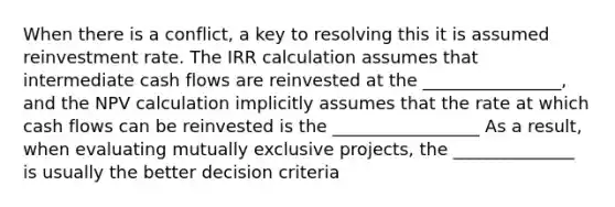 When there is a conflict, a key to resolving this it is assumed reinvestment rate. The IRR calculation assumes that intermediate cash flows are reinvested at the ________________, and the NPV calculation implicitly assumes that the rate at which cash flows can be reinvested is the _________________ As a result, when evaluating mutually exclusive projects, the ______________ is usually the better decision criteria