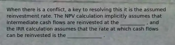 When there is a conflict, a key to resolving this it is the assumed reinvestment rate. The NPV calculation implicitly assumes that intermediate cash flows are reinvested at the __________ , and the IRR calculation assumes that the rate at which cash flows can be reinvested is the ______________ .