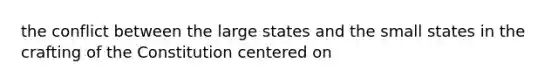 the conflict between the large states and the small states in the crafting of the Constitution centered on