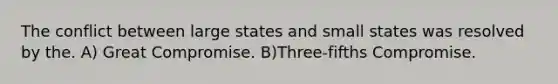 The conflict between large states and small states was resolved by the. A) Great Compromise. B)Three-fifths Compromise.