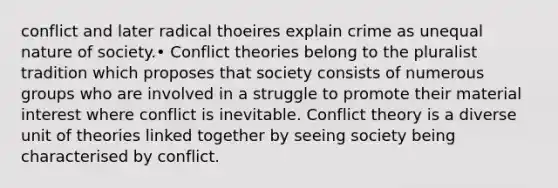 conflict and later radical thoeires explain crime as unequal nature of society.• Conflict theories belong to the pluralist tradition which proposes that society consists of numerous groups who are involved in a struggle to promote their material interest where conflict is inevitable. Conflict theory is a diverse unit of theories linked together by seeing society being characterised by conflict.