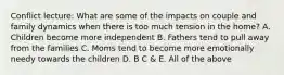 Conflict lecture: What are some of the impacts on couple and family dynamics when there is too much tension in the home? A. Children become more independent B. Fathers tend to pull away from the families C. Moms tend to become more emotionally needy towards the children D. B C & E. All of the above