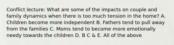 Conflict lecture: What are some of the impacts on couple and family dynamics when there is too much tension in the home? A. Children become more independent B. Fathers tend to pull away from the families C. Moms tend to become more emotionally needy towards the children D. B C & E. All of the above