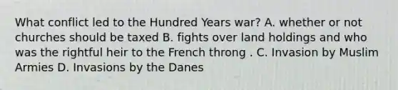 What conflict led to the Hundred Years war? A. whether or not churches should be taxed B. fights over land holdings and who was the rightful heir to the French throng . C. Invasion by Muslim Armies D. Invasions by the Danes