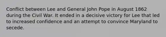 Conflict between Lee and General John Pope in August 1862 during the Civil War. It ended in a decisive victory for Lee that led to increased confidence and an attempt to convince Maryland to secede.