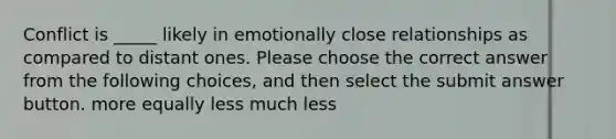 Conflict is _____ likely in emotionally close relationships as compared to distant ones. Please choose the correct answer from the following choices, and then select the submit answer button. more equally less much less