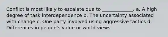 Conflict is most likely to escalate due to _____________. a. A high degree of task interdependence b. The uncertainty associated with change c. One party involved using aggressive tactics d. Differences in people's value or world views