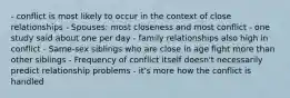 - conflict is most likely to occur in the context of close relationships - Spouses: most closeness and most conflict - one study said about one per day - family relationships also high in conflict - Same-sex siblings who are close in age fight more than other siblings - Frequency of conflict itself doesn't necessarily predict relationship problems - it's more how the conflict is handled