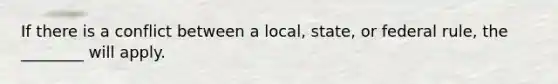 If there is a conflict between a local, state, or federal rule, the ________ will apply.