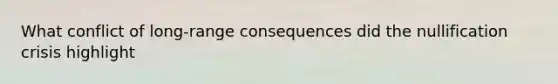 What conflict of long-range consequences did the nullification crisis highlight
