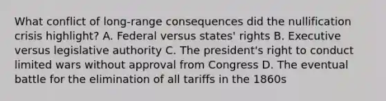 What conflict of long-range consequences did the nullification crisis highlight? A. Federal versus states' rights B. Executive versus legislative authority C. The president's right to conduct limited wars without approval from Congress D. The eventual battle for the elimination of all tariffs in the 1860s