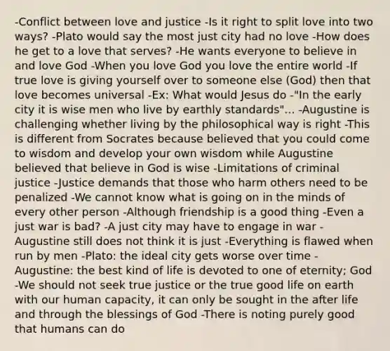 -Conflict between love and justice -Is it right to split love into two ways? -Plato would say the most just city had no love -How does he get to a love that serves? -He wants everyone to believe in and love God -When you love God you love the entire world -If true love is giving yourself over to someone else (God) then that love becomes universal -Ex: What would Jesus do -"In the early city it is wise men who live by earthly standards"... -Augustine is challenging whether living by the philosophical way is right -This is different from Socrates because believed that you could come to wisdom and develop your own wisdom while Augustine believed that believe in God is wise -Limitations of criminal justice -Justice demands that those who harm others need to be penalized -We cannot know what is going on in the minds of every other person -Although friendship is a good thing -Even a just war is bad? -A just city may have to engage in war -Augustine still does not think it is just -Everything is flawed when run by men -Plato: the ideal city gets worse over time -Augustine: the best kind of life is devoted to one of eternity; God -We should not seek true justice or the true good life on earth with our human capacity, it can only be sought in the after life and through the blessings of God -There is noting purely good that humans can do