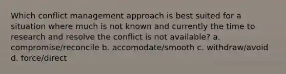 Which conflict management approach is best suited for a situation where much is not known and currently the time to research and resolve the conflict is not available? a. compromise/reconcile b. accomodate/smooth c. withdraw/avoid d. force/direct