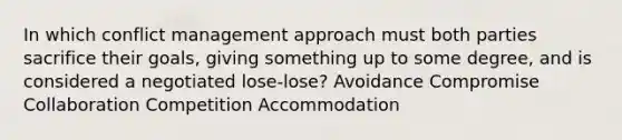 In which conflict management approach must both parties sacrifice their goals, giving something up to some degree, and is considered a negotiated lose-lose? Avoidance Compromise Collaboration Competition Accommodation