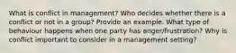 What is conflict in management? Who decides whether there is a conflict or not in a group? Provide an example. What type of behaviour happens when one party has anger/frustration? Why is conflict important to consider in a management setting?