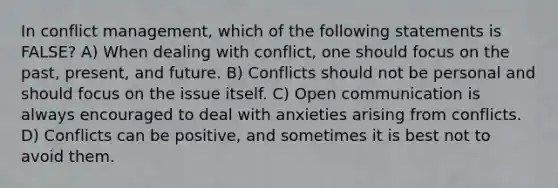 In conflict management, which of the following statements is FALSE? A) When dealing with conflict, one should focus on the past, present, and future. B) Conflicts should not be personal and should focus on the issue itself. C) Open communication is always encouraged to deal with anxieties arising from conflicts. D) Conflicts can be positive, and sometimes it is best not to avoid them.