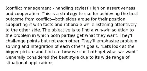 (conflict management - handling styles) High on assertiveness and cooperation. This is a strategy to use for achieving the best outcome from conflict—both sides argue for their position, supporting it with facts and rationale while listening attentively to the other side. The objective is to find a win-win solution to the problem in which both parties get what they want. They'll challenge points but not each other. They'll emphasize problem solving and integration of each other's goals. "Lets look at the bigger picture and find out how we can both get what we want" Generally considered the best style due to its wide range of situational applications