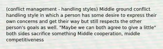 (conflict management - handling styles) Middle ground conflict handling style in which a person has some desire to express their own concerns and get their way but still respects the other person's goals as well. "Maybe we can both agree to give a little" both sides sacrifice something Middle cooperation, middle competitiveness