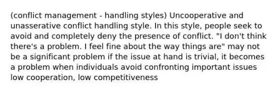 (conflict management - handling styles) Uncooperative and unasserative conflict handling style. In this style, people seek to avoid and completely deny the presence of conflict. "I don't think there's a problem. I feel fine about the way things are" may not be a significant problem if the issue at hand is trivial, it becomes a problem when individuals avoid confronting important issues low cooperation, low competitiveness