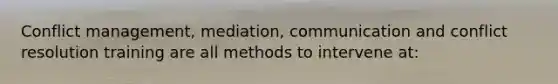 Conflict management, mediation, communication and conflict resolution training are all methods to intervene at: