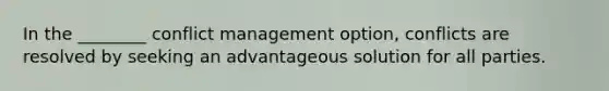 In the ________ conflict management option, conflicts are resolved by seeking an advantageous solution for all parties.