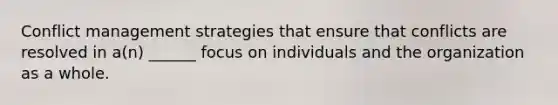 Conflict management strategies that ensure that conflicts are resolved in a(n) ______ focus on individuals and the organization as a whole.