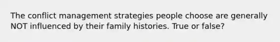 The conflict management strategies people choose are generally NOT influenced by their family histories. True or false?