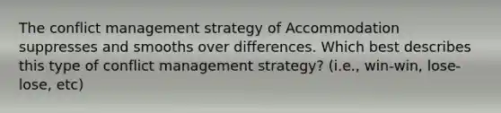 The conflict management strategy of Accommodation suppresses and smooths over differences. Which best describes this type of conflict management strategy? (i.e., win-win, lose-lose, etc)