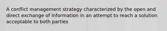 A conflict management strategy characterized by the open and direct exchange of information in an attempt to reach a solution acceptable to both parties