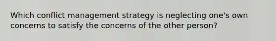 Which conflict management strategy is neglecting one's own concerns to satisfy the concerns of the other person?