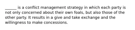 ______ is a conflict management strategy in which each party is not only concerned about their own foals, but also those of the other party. It results in a give and take exchange and the willingness to make concessions.