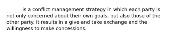 ______ is a conflict management strategy in which each party is not only concerned about their own goals, but also those of the other party. It results in a give and take exchange and the willingness to make concessions.