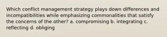 Which conflict management strategy plays down differences and incompatibilities while emphasizing commonalities that satisfy the concerns of the other? a. compromising b. integrating c. reflecting d. obliging