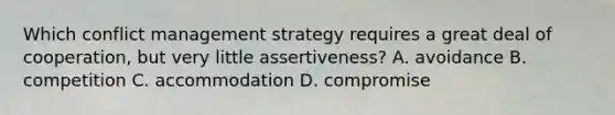 Which conflict management strategy requires a great deal of cooperation, but very little assertiveness? A. avoidance B. competition C. accommodation D. compromise