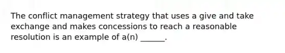 The conflict management strategy that uses a give and take exchange and makes concessions to reach a reasonable resolution is an example of a(n) ______.