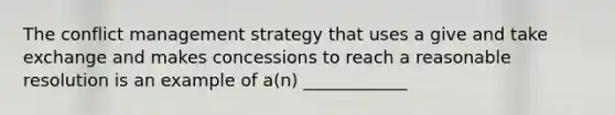 The conflict management strategy that uses a give and take exchange and makes concessions to reach a reasonable resolution is an example of a(n) ____________