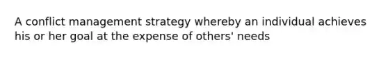 A conflict management strategy whereby an individual achieves his or her goal at the expense of others' needs