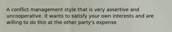 A conflict management style that is very assertive and uncooperative. It wants to satisfy your own interests and are willing to do this at the other party's expense