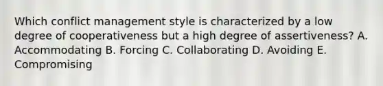 Which conflict management style is characterized by a low degree of cooperativeness but a high degree of​ assertiveness? A. Accommodating B. Forcing C. Collaborating D. Avoiding E. Compromising