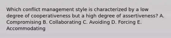 Which conflict management style is characterized by a low degree of cooperativeness but a high degree of​ assertiveness? A. Compromising B. Collaborating C. Avoiding D. Forcing E. Accommodating