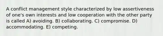 A conflict management style characterized by low assertiveness of one's own interests and low cooperation with the other party is called A) avoiding. B) collaborating. C) compromise. D) accommodating. E) competing.