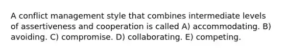 A conflict management style that combines intermediate levels of assertiveness and cooperation is called A) accommodating. B) avoiding. C) compromise. D) collaborating. E) competing.